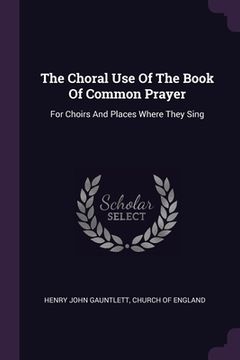 portada The Choral Use Of The Book Of Common Prayer: For Choirs And Places Where They Sing (en Inglés)