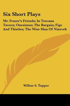 portada six short plays: mr. fraser's friends; in toscana tavern; onesimus; the bargain; figs and thistles; the wise man of nineveh