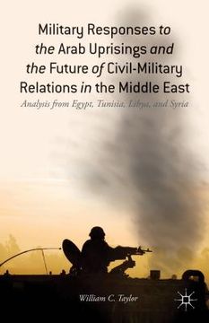 portada Military Responses to the Arab Uprisings and the Future of Civil-Military Relations in the Middle East: Analysis from Egypt, Tunisia, Libya, and Syria (en Inglés)