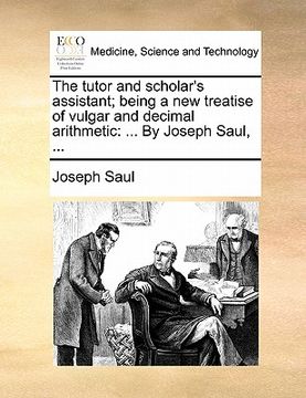 portada the tutor and scholar's assistant; being a new treatise of vulgar and decimal arithmetic: ... by joseph saul, ... (en Inglés)