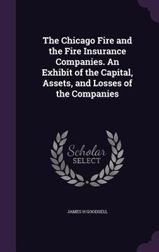 portada The Chicago Fire and the Fire Insurance Companies. An Exhibit of the Capital, Assets, and Losses of the Companies (en Inglés)