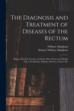 portada The Diagnosis and Treatment of Diseases of the Rectum [electronic Resource]: Being a Practical Treatise on Fistula, Piles, Fissure and Painful Ulcer, (en Inglés)
