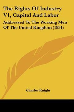 portada the rights of industry v1, capital and labor: addressed to the working men of the united kingdom (1831) (in English)