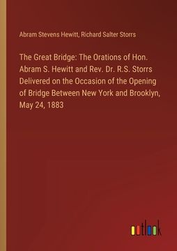 portada The Great Bridge: The Orations of Hon. Abram S. Hewitt and Rev. Dr. R.S. Storrs Delivered on the Occasion of the Opening of Bridge Betwe (en Inglés)
