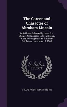 portada The Career and Character of Abraham Lincoln: An Address Delivered by Joseph H. Choate, Ambassador to Great Britain, at the Philosophical Institution o (in English)