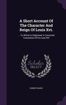 portada A Short Account Of The Character And Reign Of Louis Xvi.: ... To Which Is Subjoined, A Corrected Translation Of His Last Will