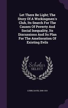 portada Let There Be Light; The Story Of A Workingmen's Club, Its Search For The Causes Of Poverty And Social Inequality, Its Discussions And Its Plan For The (en Inglés)