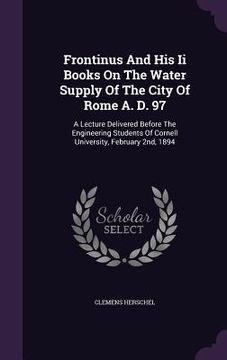 portada Frontinus And His Ii Books On The Water Supply Of The City Of Rome A. D. 97: A Lecture Delivered Before The Engineering Students Of Cornell University (en Inglés)