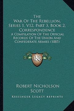 portada the war of the rebellion, series 1, v12, part 3, book 2, correspondence: a compilation of the official records of the union and confederate armies (18 (en Inglés)