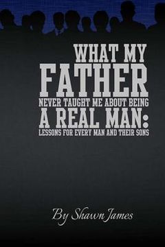portada What My Father Never Taught Me About Being A Real Man: Lessons for Every Man and Their Sons (en Inglés)