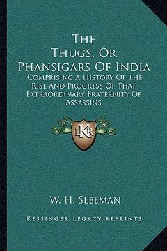 portada the thugs, or phansigars of india: comprising a history of the rise and progress of that extraordinary fraternity of assassins (en Inglés)