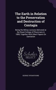 portada The Earth in Relation to the Preservation and Destruction of Contagia: Being the Milroy Lectures Delivered at the Royal College of Physicians in 1899,