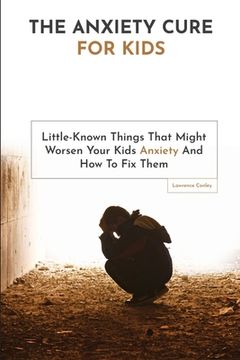 portada The Anxiety Cure For Kids: Little-Known Things That Might Worsen Your Kids Anxiety And How To Fix Them