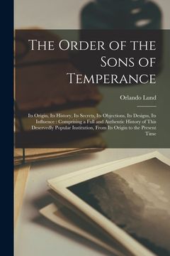 portada The Order of the Sons of Temperance [microform]: Its Origin, Its History, Its Secrets, Its Objections, Its Designs, Its Influence: Comprising a Full a