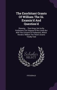 portada The Exorbitant Grants Of William The Iii. Examin'd And Question'd: Shewing ... That Kings Set Up By Parliament Can Dispose Of No Lands But With The Co (in English)