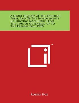 portada A Short History Of The Printing Press, And Of The Improvements In Printing Machinery From The Time Of Gutenberg Up To The Present Day (1902) (in English)