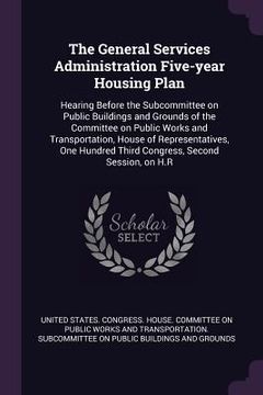 portada The General Services Administration Five-year Housing Plan: Hearing Before the Subcommittee on Public Buildings and Grounds of the Committee on Public (en Inglés)