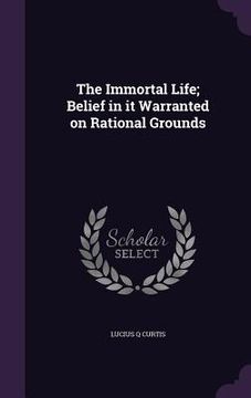 portada The Immortal Life; Belief in it Warranted on Rational Grounds (in English)