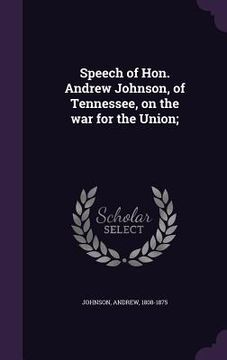 portada Speech of Hon. Andrew Johnson, of Tennessee, on the war for the Union; (en Inglés)