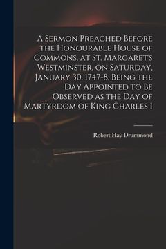 portada A Sermon Preached Before the Honourable House of Commons, at St. Margaret's Westminster, on Saturday, January 30, 1747-8. Being the Day Appointed to B (en Inglés)