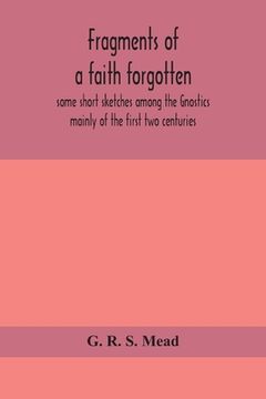 portada Fragments of a faith forgotten, some short sketches among the Gnostics mainly of the first two centuries - a contribution to the study of Christian or (en Inglés)