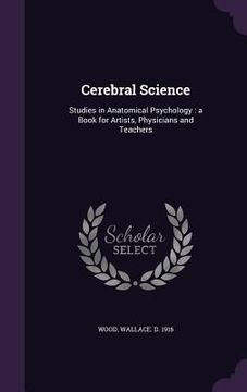 Cerebral Science: Studies in Anatomical Psychology: a Book for Artists, Physicians and Teachers (en Inglés)