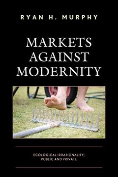 portada Markets Against Modernity: Ecological Irrationality, Public and Private (Capitalist Thought: Studies in Philosophy, Politics, and Economics) (en Inglés)