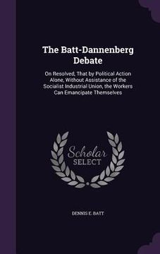 portada The Batt-Dannenberg Debate: On Resolved, That by Political Action Alone, Without Assistance of the Socialist Industrial Union, the Workers Can Ema (en Inglés)