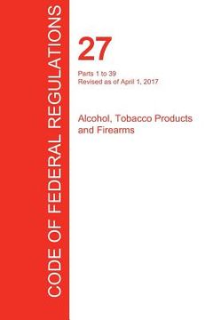 portada CFR 27, Parts 1 to 39, Alcohol, Tobacco Products and Firearms, April 01, 2017 (Volume 1 of 3) (in English)