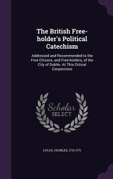 portada The British Free-holder's Political Catechism: Addressed and Recommended to the Free Citizens, and Free-holders, of the City of Dublin. At This Critic (en Inglés)