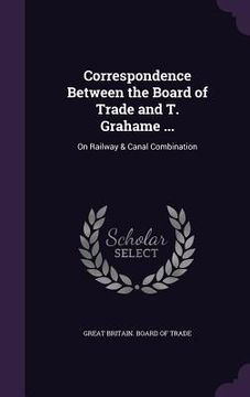 portada Correspondence Between the Board of Trade and T. Grahame ...: On Railway & Canal Combination