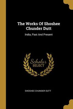 portada The Works Of Shoshee Chunder Dutt: India, Past And Present (en Inglés)