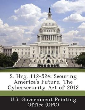 portada S. Hrg. 112-524: Securing America's Future, the Cybersecurity Act of 2012 (en Inglés)