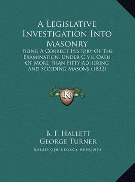 portada a legislative investigation into masonry: being a correct history of the examination, under civil oath of more than fifty adhering and seceding maso (in English)