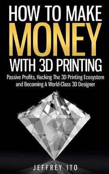 portada How to Make Money With 3d Printing: Passive Profits, Hacking the 3d Printing Ecosystem and Becoming a World-Class 3d Designer: 1 (3d Printing Business, 3d Modeling, Digital Manufacturing) (in English)