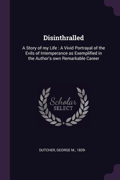 portada Disinthralled: A Story of my Life: A Vivid Portrayal of the Evils of Intemperance as Exemplified in the Author's own Remarkable Caree (en Inglés)