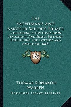 portada the yachtman's and amateur sailor's primer: containing a few hints upon seamanship, and simple methods for finding the latitude and longitude (1863) (en Inglés)