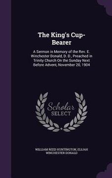 portada The King's Cup-Bearer: A Sermon in Memory of the Rev. E. Winchester Donald, D. D., Preached in Trinity Church On the Sunday Next Before Adven (en Inglés)
