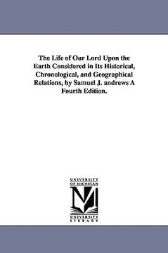 portada the life of our lord upon the earth considered in its historical, chronological, and geographical relations, by samuel j. andrews fourth edition. (en Inglés)