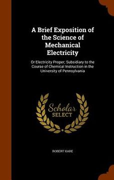 portada A Brief Exposition of the Science of Mechanical Electricity: Or Electricity Proper; Subsidiary to the Course of Chemical Instruction in the University (en Inglés)