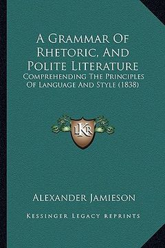 a grammar of rhetoric, and polite literature: comprehending the principles of language and style (1838) (en Inglés)