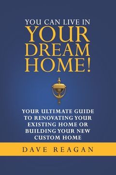 portada You Can Live In Your Dream Home!: Your Ultimate Guide To Renovating Your Existing Home or Building Your New Custom Home