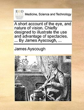 portada a short account of the eye, and nature of vision. chiefly designed to illustrate the use and advantage of spectacles. ... by james ayscough, ... (en Inglés)