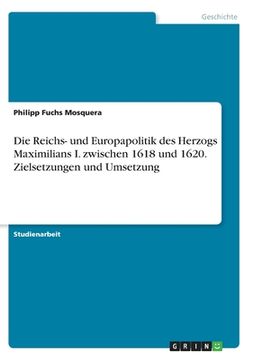 portada Die Reichs- und Europapolitik des Herzogs Maximilians I. zwischen 1618 und 1620. Zielsetzungen und Umsetzung (in German)