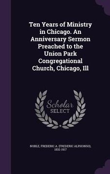 portada Ten Years of Ministry in Chicago. An Anniversary Sermon Preached to the Union Park Congregational Church, Chicago, Ill (en Inglés)