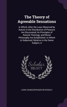portada The Theory of Agreeable Sensations: In Which, After the Laws Observed by Nature in the Distribution of Pleasure Are Discovered, He Principles of Natur