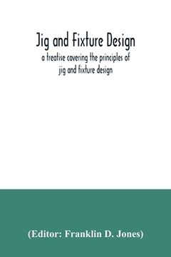 portada Jig and fixture design, a treatise covering the principles of jig and fixture design, the important constructional details, and many different types o (in English)