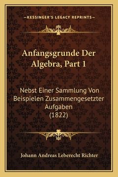 portada Anfangsgrunde Der Algebra, Part 1: Nebst Einer Sammlung Von Beispielen Zusammengesetzter Aufgaben (1822) (in German)