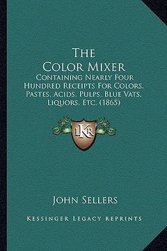 portada the color mixer: containing nearly four hundred receipts for colors, pastes, acids, pulps, blue vats, liquors, etc. (1865) (en Inglés)