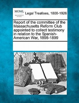portada report of the committee of the massachusetts reform club appointed to collect testimony in relation to the spanish-american war, 1898-1899